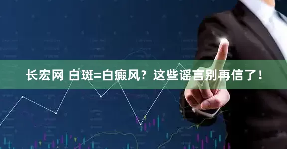 长宏网 白斑=白癜风？这些谣言别再信了！