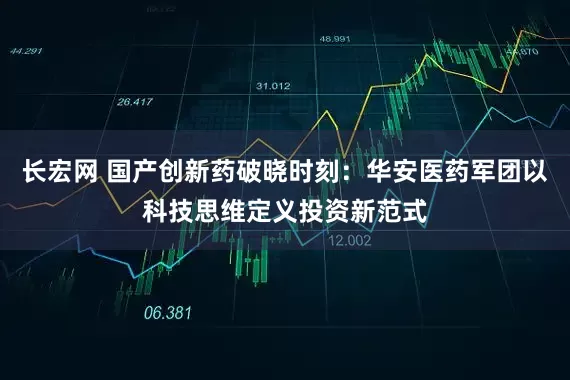 长宏网 国产创新药破晓时刻：华安医药军团以科技思维定义投资新范式