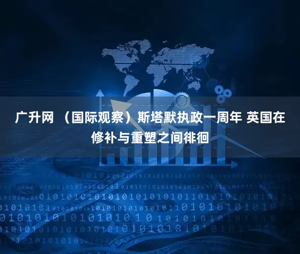 广升网 （国际观察）斯塔默执政一周年 英国在修补与重塑之间徘徊