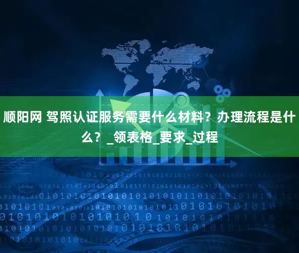 顺阳网 驾照认证服务需要什么材料？办理流程是什么？_领表格_要求_过程