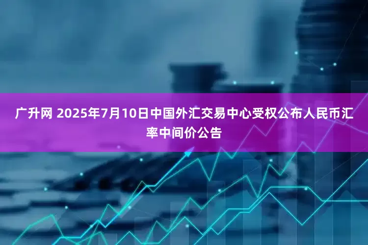 广升网 2025年7月10日中国外汇交易中心受权公布人民币汇率中间价公告