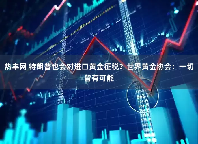热丰网 特朗普也会对进口黄金征税？世界黄金协会：一切皆有可能