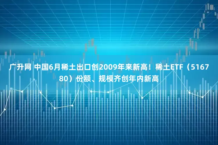 广升网 中国6月稀土出口创2009年来新高！稀土ETF（516780）份额、规模齐创年内新高