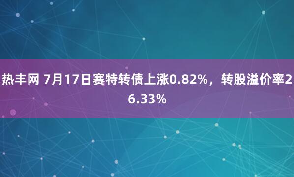 热丰网 7月17日赛特转债上涨0.82%，转股溢价率26.33%