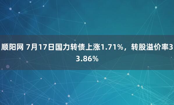 顺阳网 7月17日国力转债上涨1.71%，转股溢价率33.86%