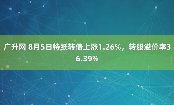 广升网 8月5日特纸转债上涨1.26%，转股溢价率36.39%