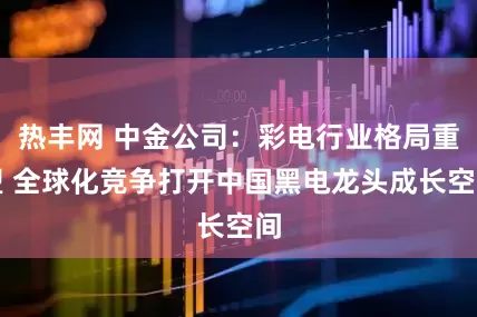 热丰网 中金公司：彩电行业格局重塑 全球化竞争打开中国黑电龙头成长空间