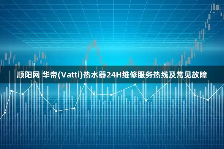 顺阳网 华帝(Vatti)热水器24H维修服务热线及常见故障