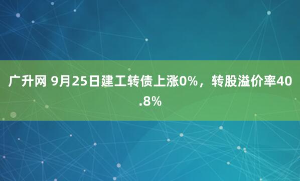 广升网 9月25日建工转债上涨0%，转股溢价率40.8%