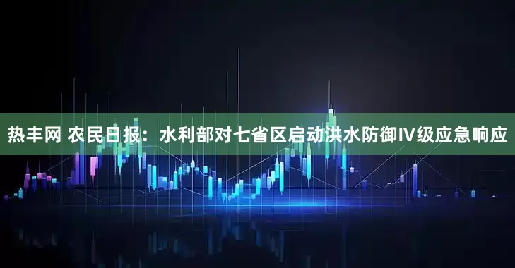热丰网 农民日报：水利部对七省区启动洪水防御Ⅳ级应急响应
