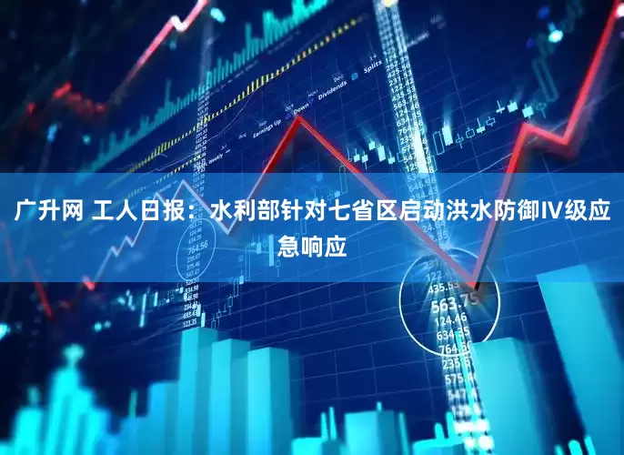 广升网 工人日报：水利部针对七省区启动洪水防御Ⅳ级应急响应