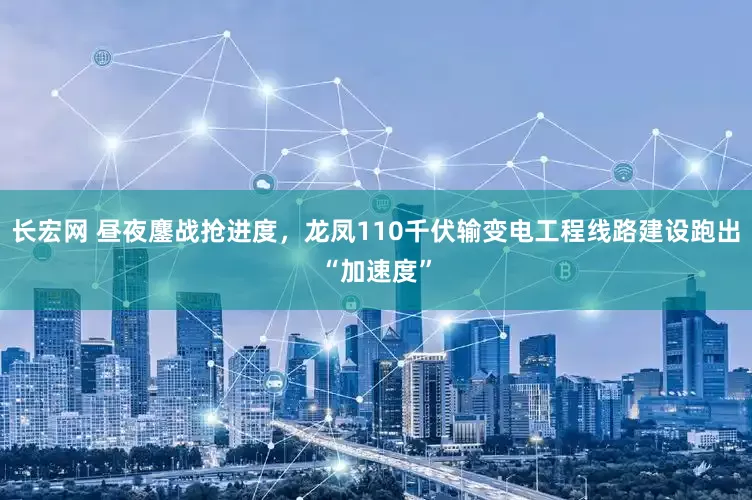 长宏网 昼夜鏖战抢进度，龙凤110千伏输变电工程线路建设跑出“加速度”